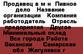 Продавец в м-н "Пивное дело › Название организации ­ Компания-работодатель › Отрасль предприятия ­ Другое › Минимальный оклад ­ 1 - Все города Работа » Вакансии   . Самарская обл.,Жигулевск г.